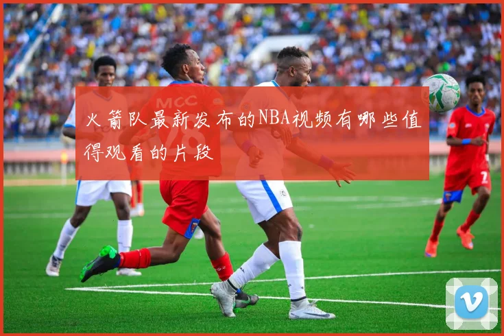 火箭队最新发布的NBA视频有哪些值得观看的片段