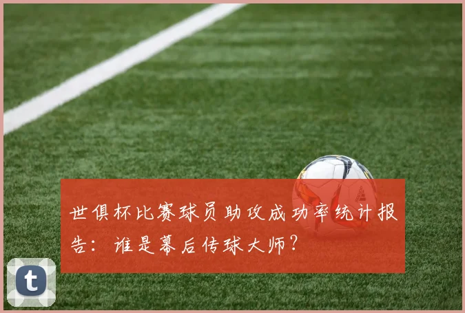 世俱杯比赛球员助攻成功率统计报告：谁是幕后传球大师？