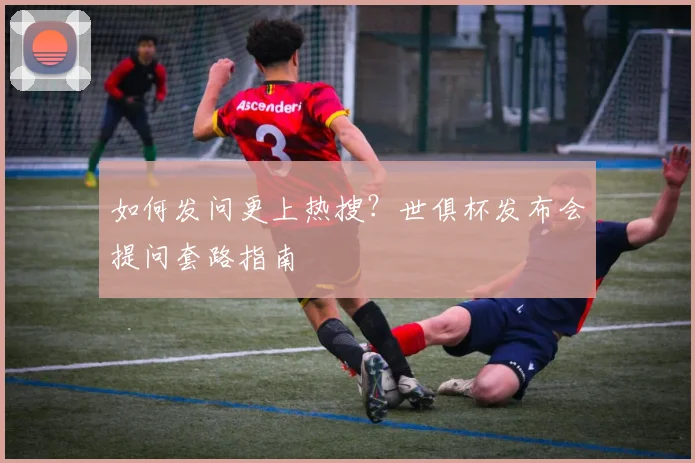 如何发问更上热搜？世俱杯发布会提问套路指南