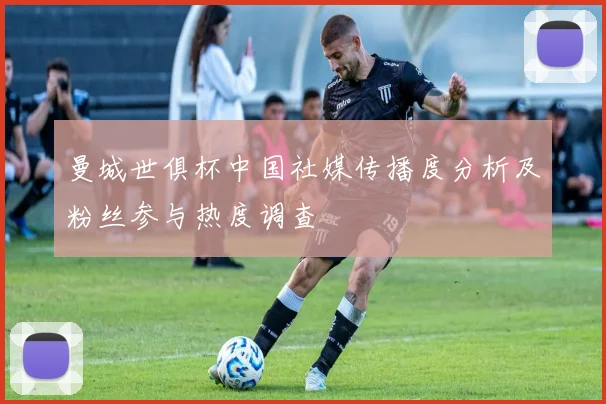 曼城世俱杯中国社媒传播度分析及粉丝参与热度调查