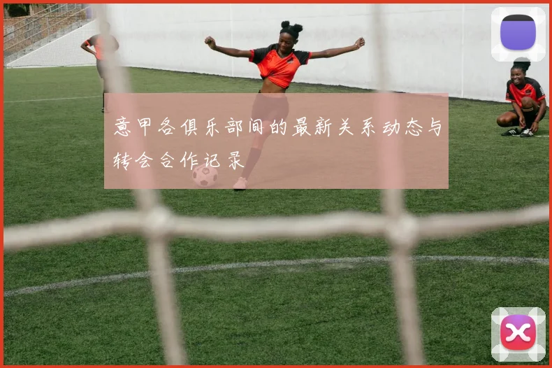 意甲各俱乐部间的最新关系动态与转会合作记录