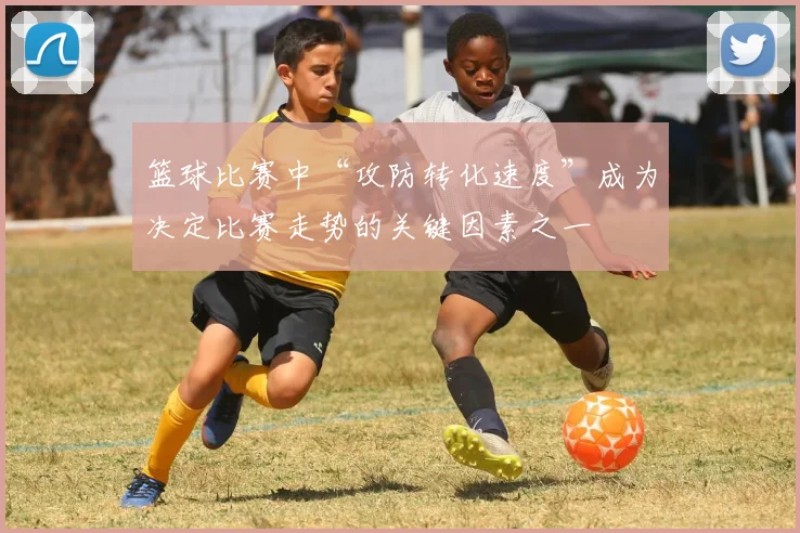 篮球比赛中“攻防转化速度”成为决定比赛走势的关键因素之一