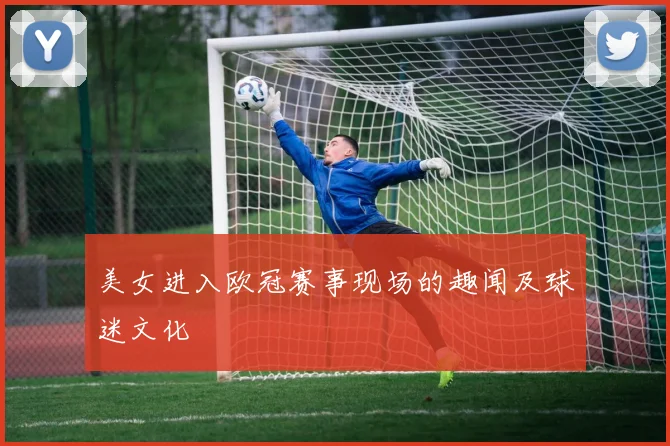 美女进入欧冠赛事现场的趣闻及球迷文化