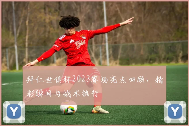 拜仁世俱杯2023赛场亮点回顾，精彩瞬间与战术执行